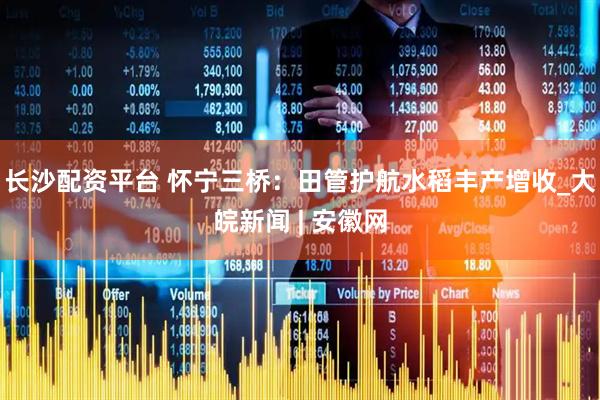 长沙配资平台 怀宁三桥：田管护航水稻丰产增收_大皖新闻 | 安徽网